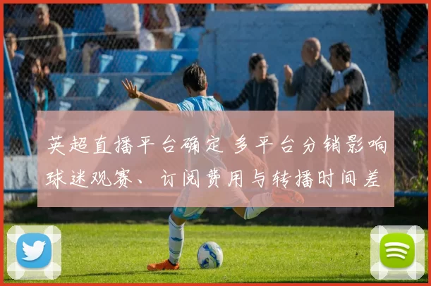 英超直播平台确定 多平台分销影响球迷观赛、订阅费用与转播时间差异
