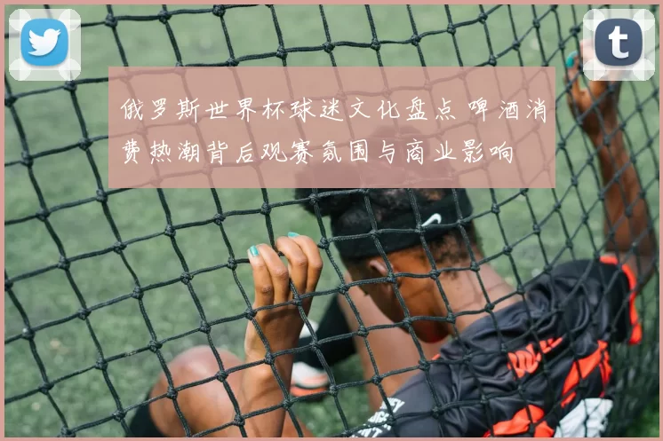 俄罗斯世界杯球迷文化盘点 啤酒消费热潮背后观赛氛围与商业影响