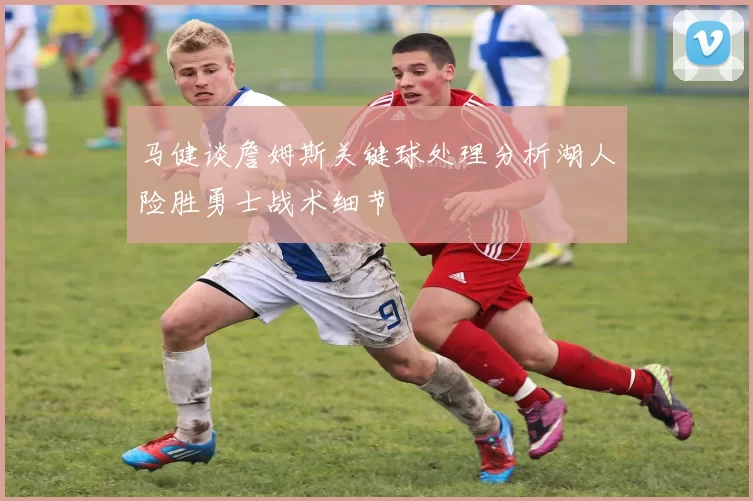 马健谈詹姆斯关键球处理分析湖人险胜勇士战术细节