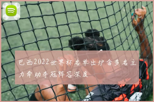 巴西2022世界杯名单出炉含多名主力牵动夺冠阵容深度