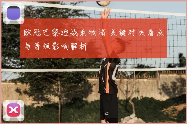 欧冠巴黎迎战利物浦 关键对决看点与晋级影响解析