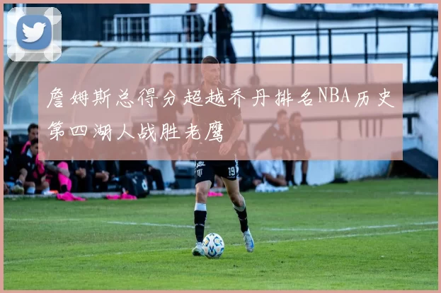 詹姆斯总得分超越乔丹排名NBA历史第四湖人战胜老鹰
