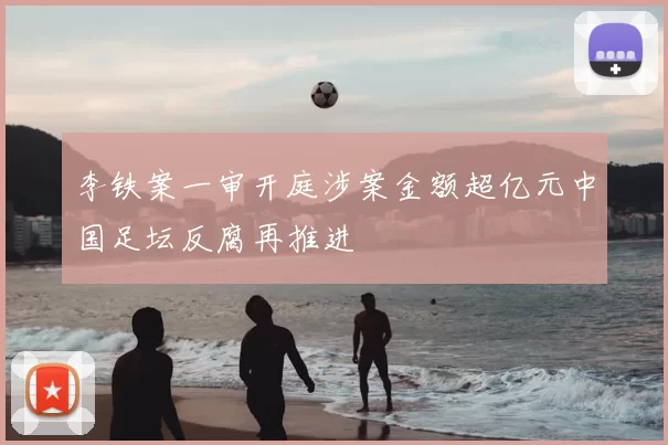 李铁案一审开庭涉案金额超亿元中国足坛反腐再推进