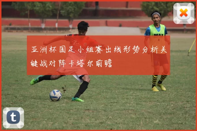 亚洲杯国足小组赛出线形势分析关键战对阵卡塔尔前瞻