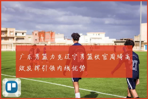 广东男篮力克辽宁男篮收官周琦高效发挥引领内线优势