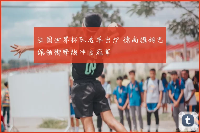 法国世界杯队名单出炉 德尚携姆巴佩领衔锋线冲击冠军