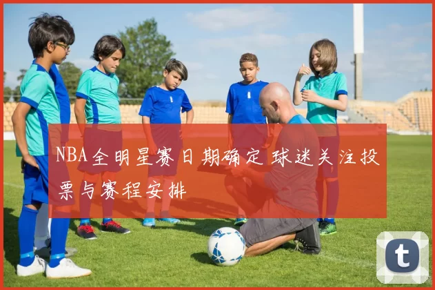 NBA全明星赛日期确定 球迷关注投票与赛程安排
