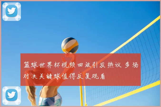 篮球世界杯视频回放引发热议 多场对决关键球值得反复观看