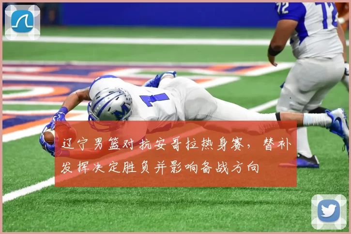 辽宁男篮对抗安哥拉热身赛，替补发挥决定胜负并影响备战方向