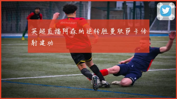 英超直播阿森纳逆转胜曼联萨卡传射建功