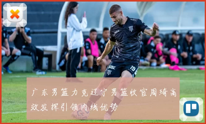 广东男篮力克辽宁男篮收官周琦高效发挥引领内线优势