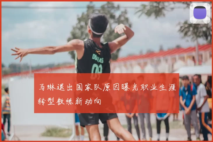 马琳退出国家队原因曝光职业生涯转型教练新动向