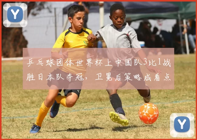 乒乓球团体世界杯上中国队3比1战胜日本队夺冠，卫冕后策略成看点