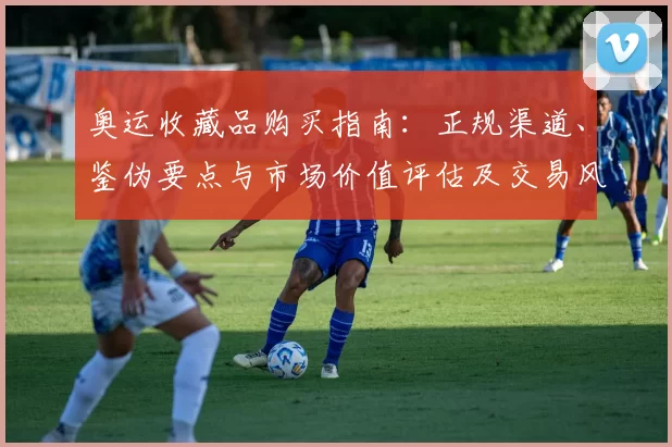 奥运收藏品购买指南：正规渠道、鉴伪要点与市场价值评估及交易风险提示