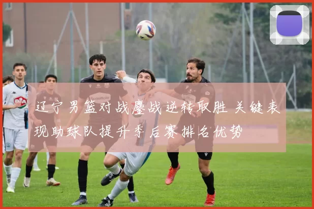 辽宁男篮对战鏖战逆转取胜 关键表现助球队提升季后赛排名优势