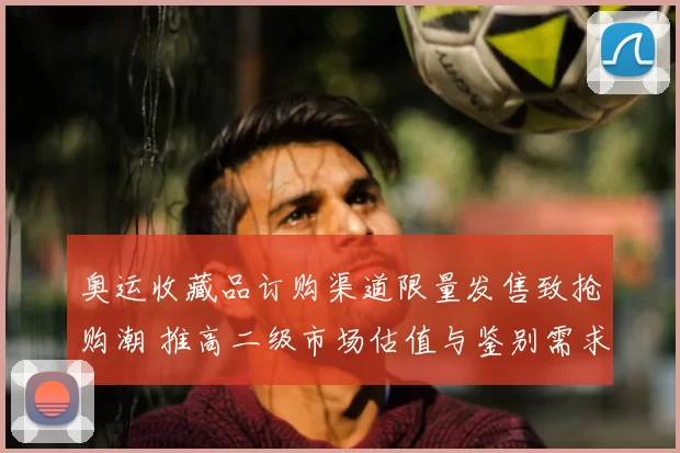 奥运收藏品订购渠道限量发售致抢购潮 推高二级市场估值与鉴别需求