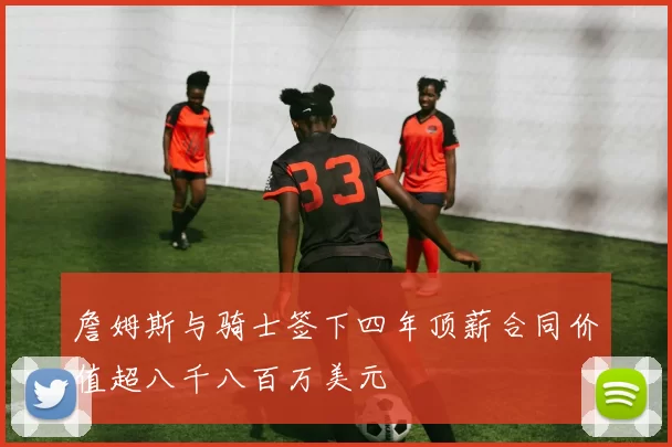 詹姆斯与骑士签下四年顶薪合同价值超八千八百万美元