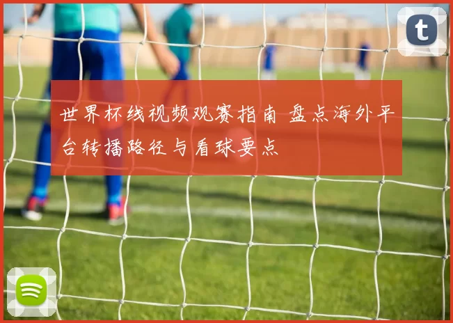 世界杯线视频观赛指南 盘点海外平台转播路径与看球要点