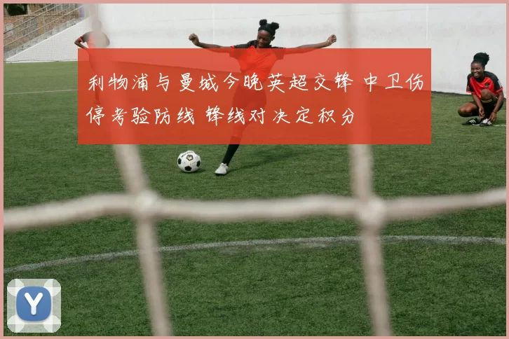 利物浦与曼城今晚英超交锋 中卫伤停考验防线 锋线对决定积分