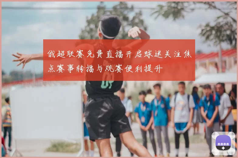 俄超联赛免费直播开启球迷关注焦点赛事转播与观赛便利提升