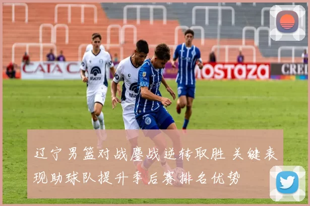 辽宁男篮对战鏖战逆转取胜 关键表现助球队提升季后赛排名优势