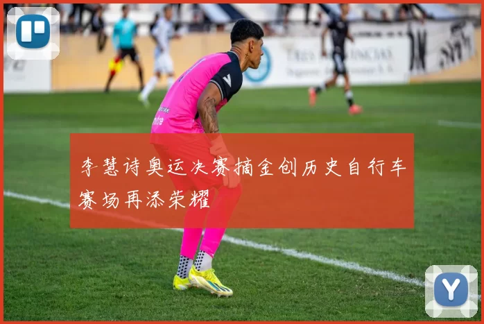 李慧诗奥运决赛摘金创历史自行车赛场再添荣耀