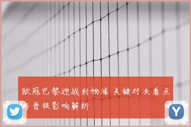 欧冠巴黎迎战利物浦 关键对决看点与晋级影响解析
