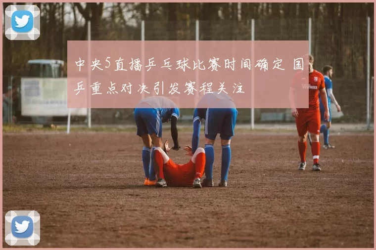 中央5直播乒乓球比赛时间确定 国乒重点对决引发赛程关注