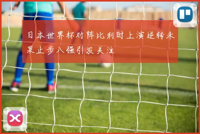 日本世界杯对阵比利时上演逆转未果止步八强引发关注