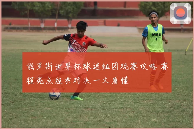 俄罗斯世界杯球迷组团观赛攻略 赛程亮点经典对决一文看懂