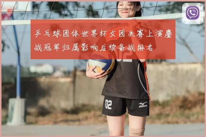 乒乓球团体世界杯女团决赛上演鏖战冠军归属影响后续备战排名