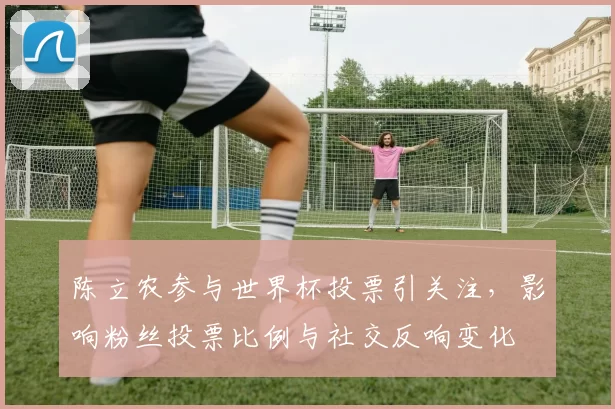 陈立农参与世界杯投票引关注，影响粉丝投票比例与社交反响变化