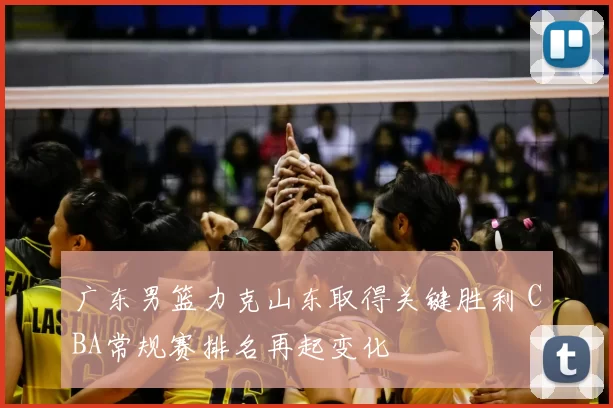 广东男篮力克山东取得关键胜利 CBA常规赛排名再起变化