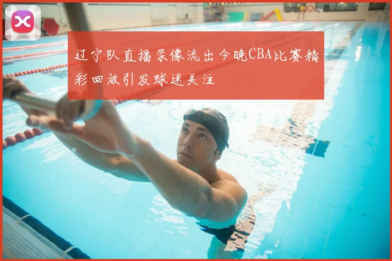 辽宁队直播录像流出今晚CBA比赛精彩回放引发球迷关注