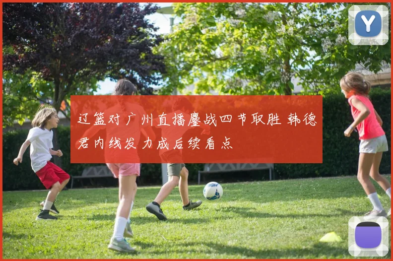 辽篮对广州直播鏖战四节取胜 韩德君内线发力成后续看点