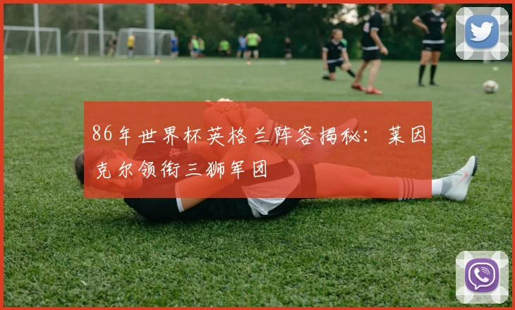 86年世界杯英格兰阵容揭秘：莱因克尔领衔三狮军团