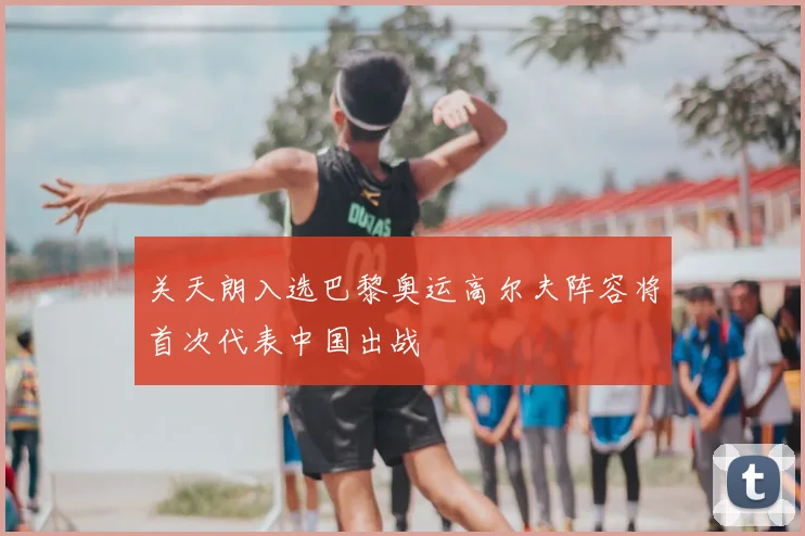 关天朗入选巴黎奥运高尔夫阵容将首次代表中国出战