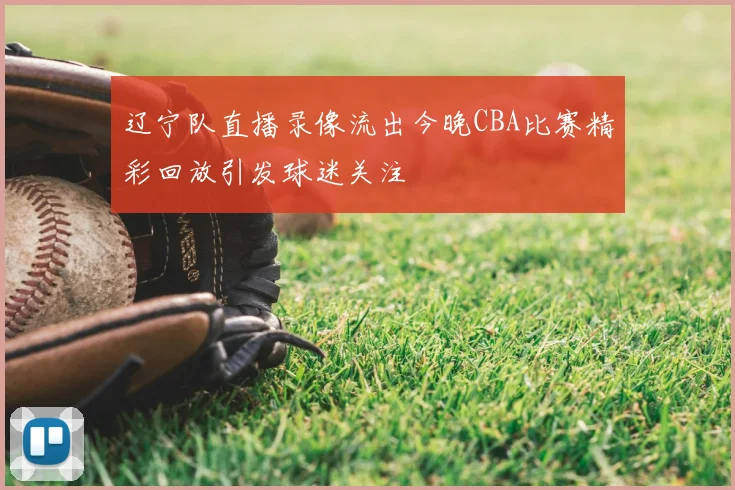 辽宁队直播录像流出今晚CBA比赛精彩回放引发球迷关注