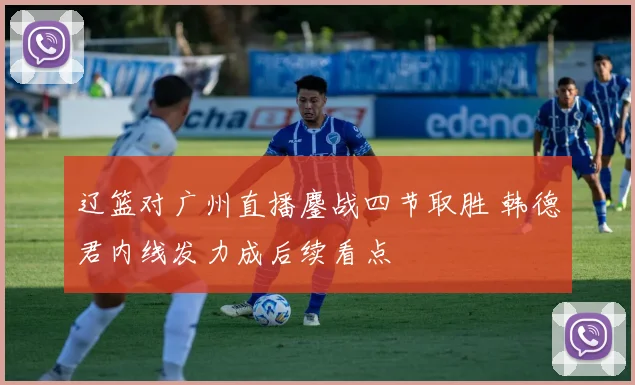 辽篮对广州直播鏖战四节取胜 韩德君内线发力成后续看点