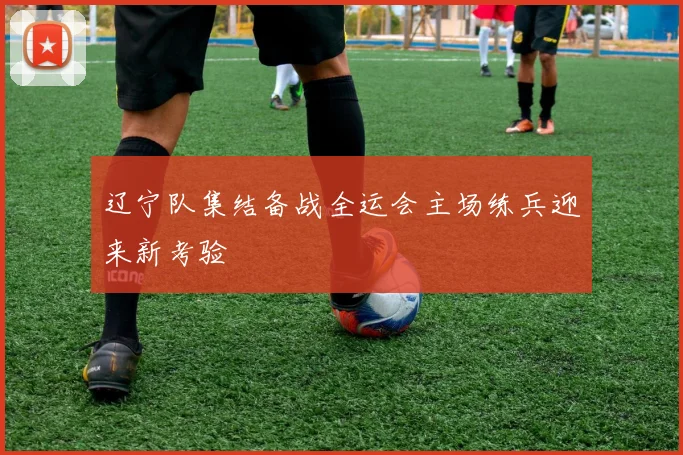 辽宁队集结备战全运会主场练兵迎来新考验