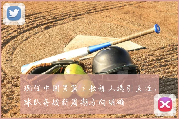 现任中国男篮主教练人选引关注，球队备战新周期方向明确