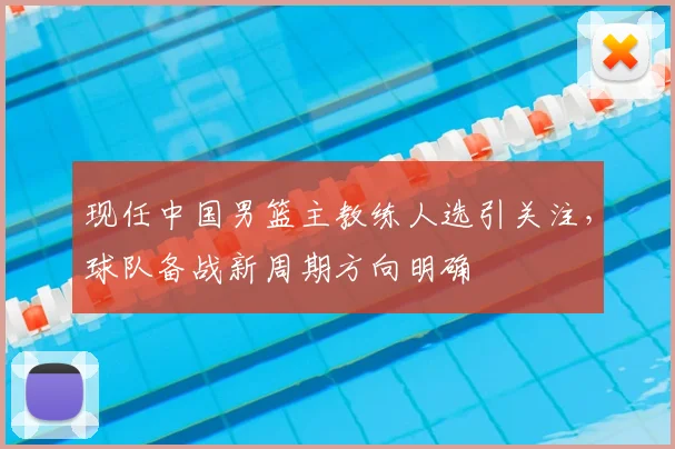 现任中国男篮主教练人选引关注，球队备战新周期方向明确